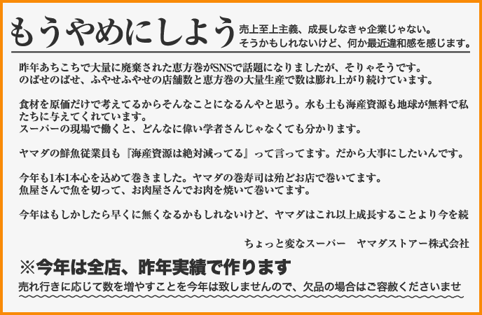 昨年あちこちで大量に廃棄された恵方巻がSNSで話題になりましたが、そりゃそうです。のばせのばせ、ふやせふやせの店舗数と恵方巻の大量生産で数は膨れ上がり続けています。食材を原価だけで考えてるからそんなことになるんやと思う。水も土も海産資源も地球が無料で私たちに与えてくれています。スーパーの現場で働くと、どんなに偉い学者さんじゃなくても分かります。ヤマダの鮮魚従業員も『海産資源は絶対減ってる』って言ってます。だから大事にしたいんです。今年も1本1本心を込めて巻きました。ヤマダの巻寿司は殆どお店で巻いてます。魚屋さんで魚を切って、お肉屋さんでお肉を焼いて巻いてます。今年はもしかしたら早くに無くなるかもしれないけど、ヤマダはこれ以上成長することより今を続けられことを大事にしたいです。